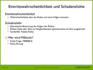 Eintrittswahrscheinlichkeit und Schadenshöhe
Eintrittswahrscheinlichkeit
• Wahrscheinlichkeit, dass das Risiko und seine Folgen eintreten

Schadenshöhe
• Quantitative Bewertung der Folgen des Risikos
• Einheit: Geld oder Zeit, zur Vergleichbarkeit typischerweise als Zeit ausgedrückt
• Sonderfall: Fatales Risiko

☐ Wer wird Millionär?
•
•
•
•

27.	
  Januar	
  2014

Finale Frage: 1000000 €
Keine Ahnung
Eintrittswahrscheinlichkeit 75% (oder mit 50:50 Joker 50%)	

Schadenshöhe 500000 € 	


8

Copyright	
  2014	
  Demandware,	
  Inc.	
  All	
  other	
  rights	
  reserved.	
  

 