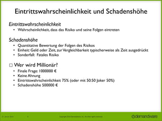 Eintrittswahrscheinlichkeit und Schadenshöhe
Eintrittswahrscheinlichkeit
• Wahrscheinlichkeit, dass das Risiko und seine Folgen eintreten

Schadenshöhe
• Quantitative Bewertung der Folgen des Risikos
• Einheit: Geld oder Zeit, zur Vergleichbarkeit typischerweise als Zeit ausgedrückt
• Sonderfall: Fatales Risiko

☐ Wer wird Millionär?
•
•
•
•

27.	
  Januar	
  2014

Finale Frage: 1000000 €
Keine Ahnung
Eintrittswahrscheinlichkeit 75% (oder mit 50:50 Joker 50%)	

Schadenshöhe 500000 € 	


8

Copyright	
  2014	
  Demandware,	
  Inc.	
  All	
  other	
  rights	
  reserved.	
  

 
