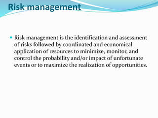 Risk management
 Risk management is the identification and assessment
of risks followed by coordinated and economical
application of resources to minimize, monitor, and
control the probability and/or impact of unfortunate
events or to maximize the realization of opportunities.
 