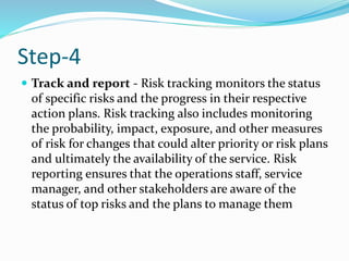 Step-4
 Track and report - Risk tracking monitors the status
of specific risks and the progress in their respective
action plans. Risk tracking also includes monitoring
the probability, impact, exposure, and other measures
of risk for changes that could alter priority or risk plans
and ultimately the availability of the service. Risk
reporting ensures that the operations staff, service
manager, and other stakeholders are aware of the
status of top risks and the plans to manage them
 