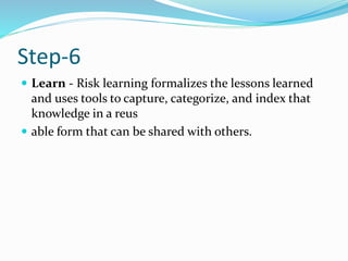 Step-6
 Learn - Risk learning formalizes the lessons learned
and uses tools to capture, categorize, and index that
knowledge in a reus
 able form that can be shared with others.
 