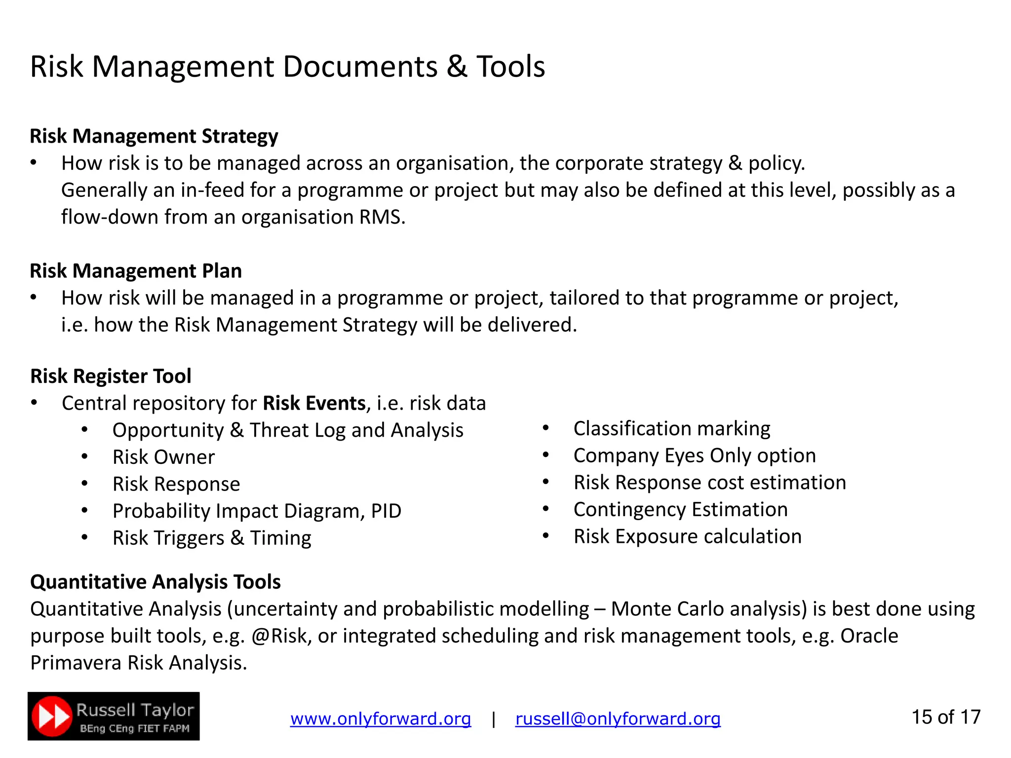 15 of 22
Risk Management Strategy
How risk is to be managed across an organisation, the corporate strategy & policy.
Generally an in-feed for a programme or project but may also be defined at this level, possibly as a flow-
down from an organisation RMS.
Risk Management Plan
How risk will be managed in a programme or project, tailored to that programme or project,
i.e. how the Risk Management Strategy will be delivered.
Risk Management Documents & Tools
Risk Register Tool
Central repository for Risk Events, i.e. risk data
• Opportunity & Threat Log and Analysis
• Risk Owner
• Risk Response & Cost Estimation
• Probability Impact Diagram, PID
• Risk Triggers & Timing
• Classification marking
• Internal Only option
• Baselines & Risk History graphing
• Contingency Estimation
• Risk Exposure calculation
Quantitative Analysis Tools
Quantitative Analysis (uncertainty and probabilistic modelling – Monte Carlo analysis) is best done using
purpose built tools, e.g. @Risk, or integrated scheduling and risk management tools, e.g. Oracle
Primavera Risk Analysis or Safran Risk.
 