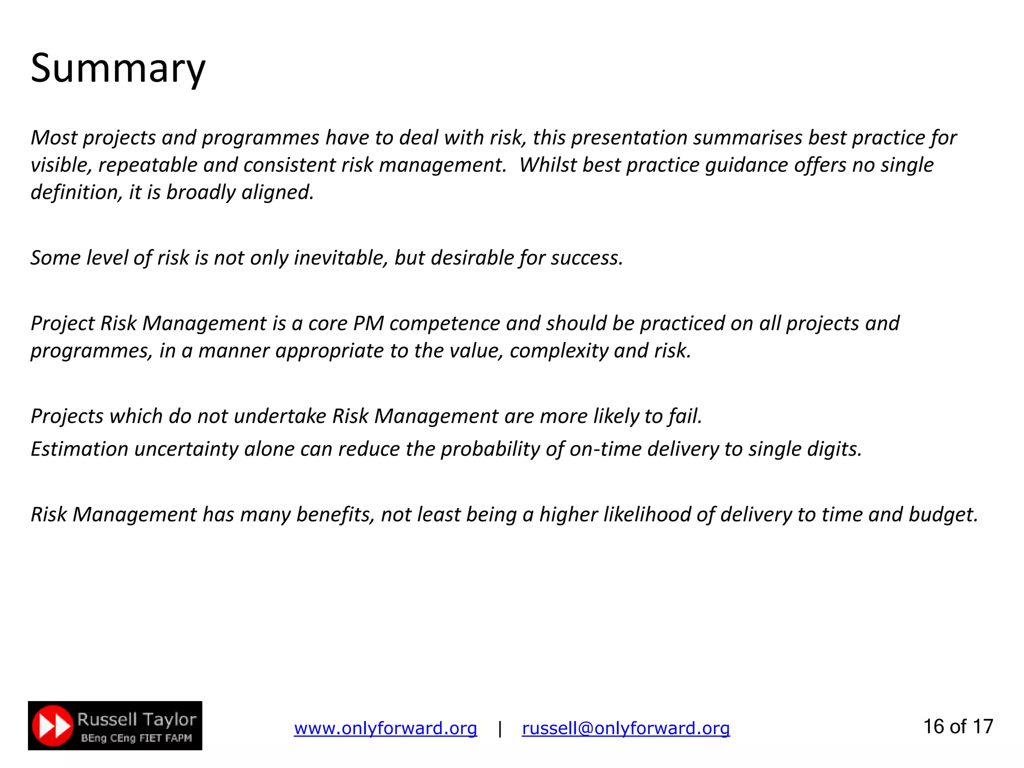 16 of 22
Keep People Safe
HSE: Health, Safety and Environment
Do a Risk Assessment to expose potential hazards
EN ISO 14121-1 is a useful guide in defining potential hazards
Consider the whole lifecycle: hazards may differ from one phase to the next
Plan actions to deal with the hazards identified and reduce to an acceptable level the probability of
harm to the team and other stakeholders
There may be tasks and costs arising from the risk assessment: include these in planning
 