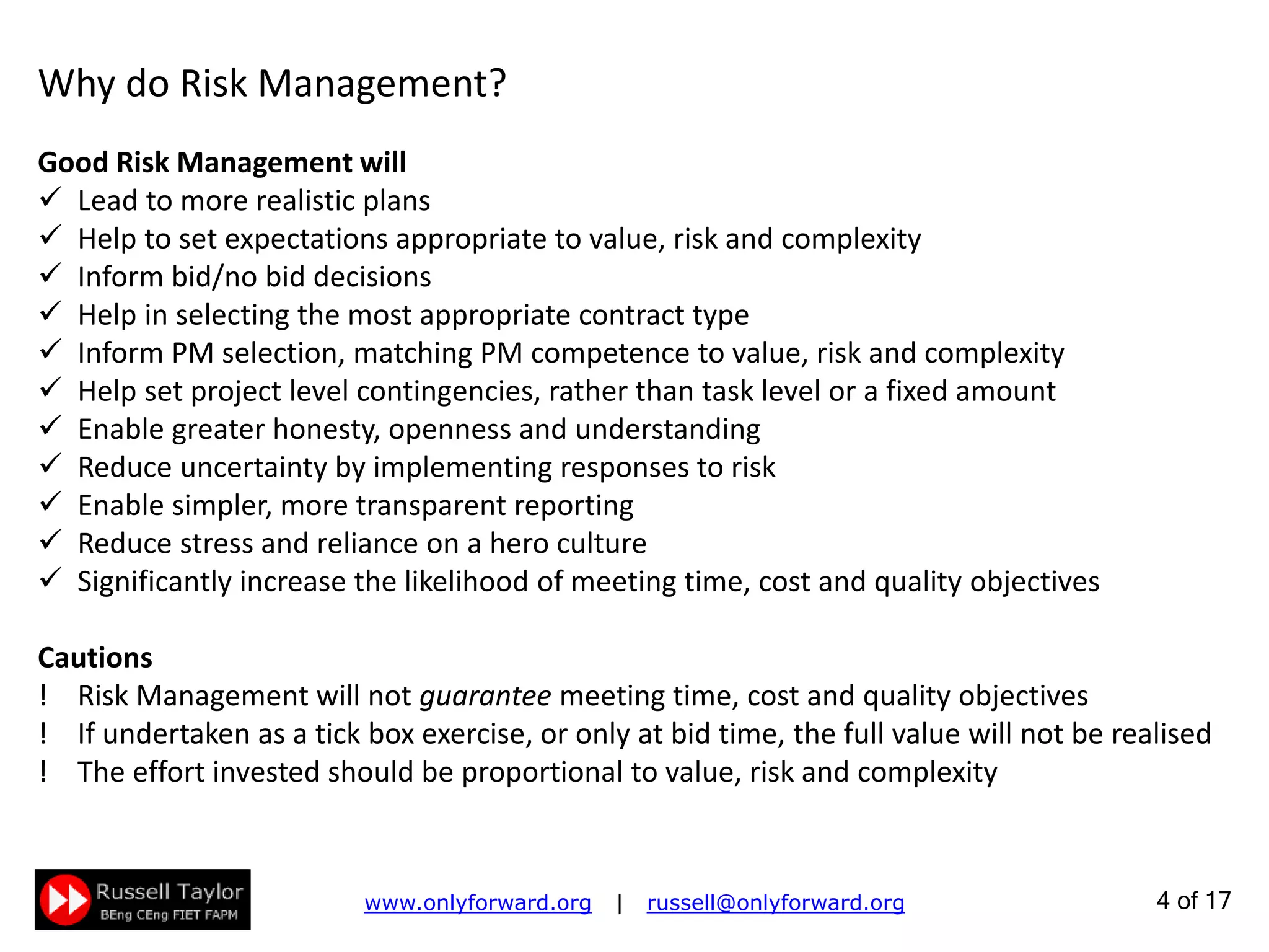 4 of 22
Why do Risk Management?
Good Risk Management will
 Lead to more realistic plans
 Help to set expectations appropriate to value, risk and complexity
 Inform bid/no bid decisions
 Help in selecting the most appropriate contract type
 Inform PM selection, matching PM competence to value, risk and complexity
 Help set project level contingencies, rather than task level or a fixed amount
 Enable greater honesty, openness and understanding
 Reduce uncertainty by implementing responses to risk
 Enable simpler, more transparent reporting
 Reduce stress and reliance on a hero culture
 Significantly increase the likelihood of meeting time, cost and quality objectives
Cautions
! Risk Management will not guarantee meeting time, cost and quality objectives
! If undertaken as a tick box exercise, or only at bid time, the full value will not be realised
! The effort invested should be proportional to value, risk and complexity
 