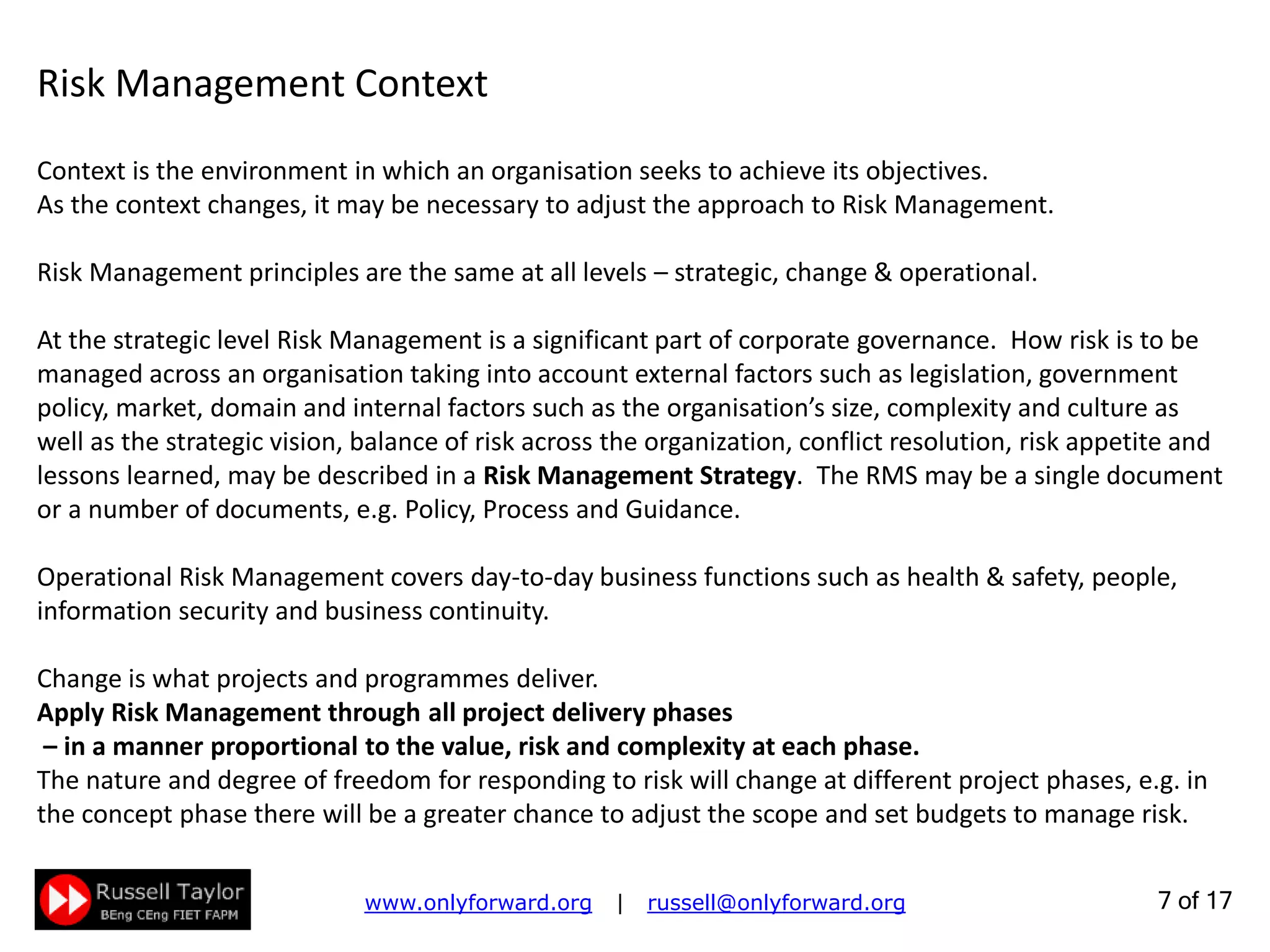 7 of 22
Context is the environment in which an organisation seeks to achieve its objectives.
As the context changes, it may be necessary to adjust the approach to Risk Management.
Risk Management principles are the same at all levels – strategic, change & operational.
At the strategic level Risk Management is a significant part of corporate governance. How risk is to be
managed across an organisation taking into account external factors such as legislation, government
policy, market, domain and internal factors such as the organisation’s size, complexity and culture as
well as the strategic vision, balance of risk across the organization, conflict resolution, risk appetite and
lessons learned, may be described in a Risk Management Strategy. The RMS may be a single document
or a number of documents, e.g. Policy, Process and Guidance.
Operational Risk Management covers day-to-day business functions such as health & safety, people,
information security and business continuity.
Change is what projects and programmes deliver.
Apply Risk Management through all project delivery phases
– in a manner proportional to the value, risk and complexity at each phase.
The nature and degree of freedom for responding to risk will change at different project phases, e.g. in
the concept phase there will be a greater chance to adjust the scope and set budgets to manage risk.
Risk Management Context
 