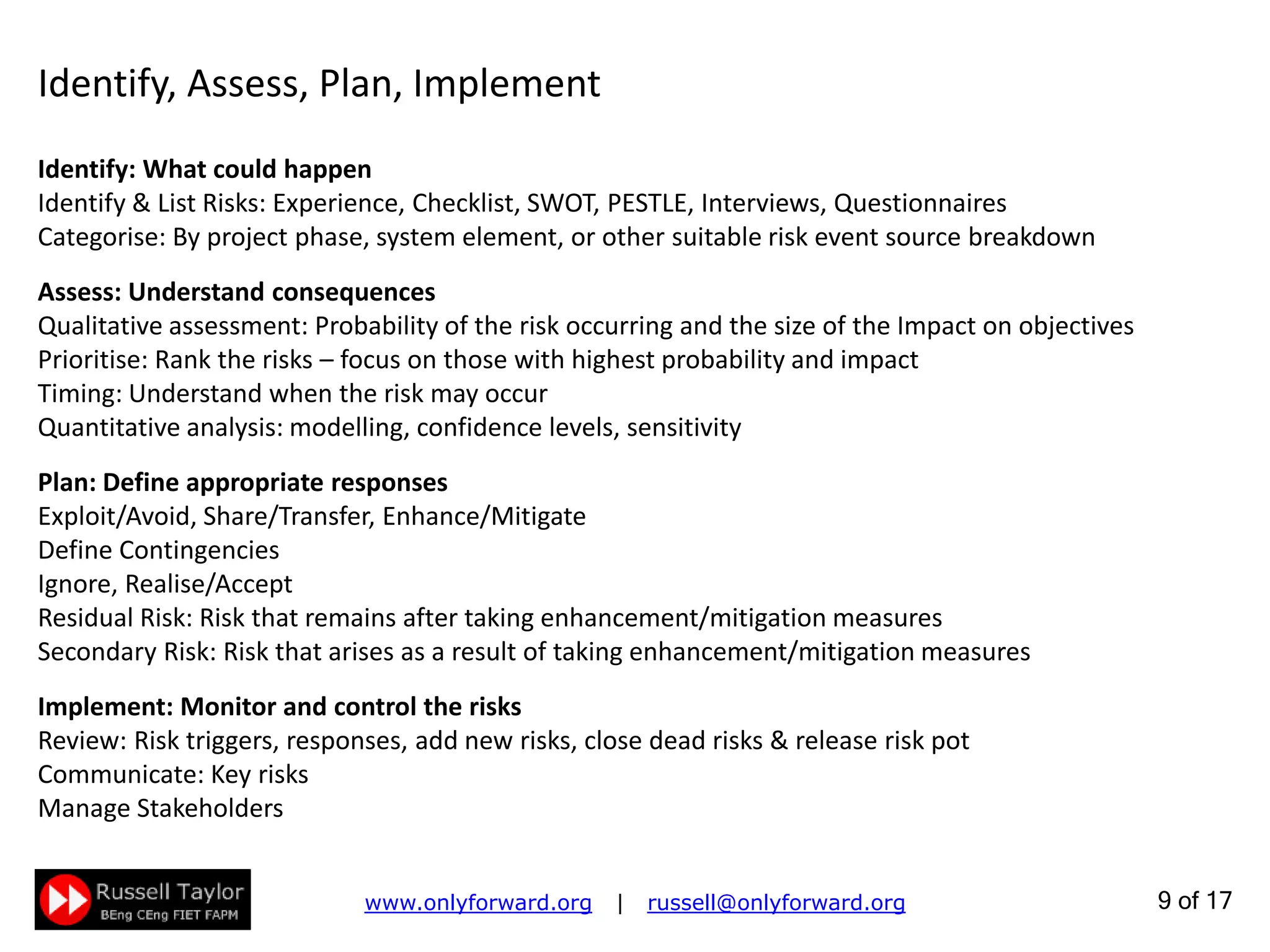 9 of 22
Identify, Assess, Plan, Implement
Identify: What could happen
Identify & List Risks: Experience, Checklist, SWOT, PESTLE, Interviews, Questionnaires
Categorise: By project phase, system element, or other suitable risk event source breakdown
Assess: Understand consequences
Qualitative assessment: Probability of the risk occurring and the size of the Impact on objectives
Prioritise: Rank the risks – focus on those with highest probability and impact
Timing: Understand when the risk may occur
Quantitative analysis: modelling, confidence levels, sensitivity
Plan: Define appropriate responses
Exploit/Avoid, Share/Transfer, Enhance/Mitigate
Define Contingencies
Ignore, Realise/Accept
Residual Risk: Risk that remains after taking enhancement/mitigation measures
Secondary Risk: Risk that arises as a result of taking enhancement/mitigation measures
Implement: Monitor and control the risks
Review: Risk triggers, responses, add new risks, close dead risks & release risk pot
Communicate: Key risks
Manage Stakeholders
 