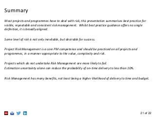 21 of 22
Summary
Most projects and programmes have to deal with risk, this presentation summarises best practice for
visible, repeatable and consistent risk management. Whilst best practice guidance offers no single
definition, it is broadly aligned.
Some level of risk is not only inevitable, but desirable for success.
Project Risk Management is a core PM competence and should be practiced on all projects and
programmes, in a manner appropriate to the value, complexity and risk.
Projects which do not undertake Risk Management are more likely to fail.
Estimation uncertainty alone can reduce the probability of on-time delivery to less than 10%.
Risk Management has many benefits, not least being a higher likelihood of delivery to time and budget.
 