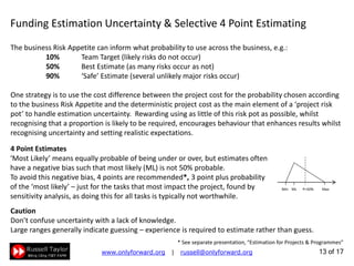 13 of 22
Funding Estimation Uncertainty & Selective 4 Point Estimating
‘Most Likely’ means equally probable of being under or over, but estimates often
have a negative bias such that most likely (ML) is not 50% probable.
To avoid this negative bias, 4 points are recommended*, 3 point plus probability
of the ‘most likely’ – just for the tasks that most impact the project, found by
sensitivity analysis, as doing this for all tasks is typically not worthwhile.
Min ML P=50% Max
The business Risk Appetite can inform what probability to use across the business, e.g.:
10% Team Target (likely risks do not occur)
50% Best Estimate (as many risks occur as not)
90% ‘Safe’ Estimate (several unlikely major risks occur)
One strategy is to use the cost difference between the project cost for the probability chosen according
to the business Risk Appetite and the deterministic project cost as the main element of a ‘project risk
pot’ to handle estimation uncertainty. Rewarding using as little of this risk pot as possible, whilst
recognising that a proportion is likely to be required, encourages behaviour that enhances results whilst
recognising uncertainty and setting realistic expectations.
4 Point Estimates
* See separate presentation, “Estimation for Projects & Programmes”
Caution
Don’t confuse uncertainty with a lack of knowledge.
Large ranges generally indicate guessing – experience is required to estimate rather than guess.
 