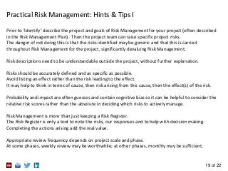 19 of 22
Prior to ‘Identify’ describe the project and goals of Risk Management for your project (often described
in the Risk Management Plan). Then the project team can raise specific project risks.
The danger of not doing this is that the risks identified may be generic and that this is carried
throughout Risk Management for the project, significantly devaluing Risk Management.
Risk descriptions need to be understandable outside the project, without further explanation.
Risks should be accurately defined and as specific as possible.
Avoid listing an effect rather than the risk leading to the effect.
It may help to think in terms of cause, then risk arising from this cause, then the effect(s) of the risk.
Probability and impact are often guesses and contain cognitive bias so it can be helpful to consider the
relative risk scores rather than the absolute in deciding which risks to actively manage.
Risk Management is more than just keeping a Risk Register.
The Risk Register is only a tool to note the risks, our responses and to help with decision making.
Completing the actions arising add the real value.
Appropriate review frequency depends on project scale and phase.
At some phases, weekly review may be worthwhile; at other phases, monthly may be sufficient.
Practical Risk Management: Hints & Tips I
 
