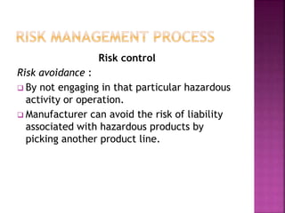Risk control
Risk avoidance :
 By not engaging in that particular hazardous
activity or operation.
 Manufacturer can avoid the risk of liability
associated with hazardous products by
picking another product line.
 