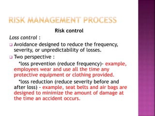 Risk control
Loss control :
 Avoidance designed to reduce the frequency,
severity, or unpredictability of losses.
 Two perspective :
*loss prevention (reduce frequency)- example,
employees wear and use all the time any
protective equipment or clothing provided.
*loss reduction (reduce severity before and
after loss) - example, seat belts and air bags are
designed to minimize the amount of damage at
the time an accident occurs.
 