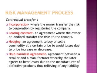 Contractual transfer :
 Incorporation- where the owner transfer the risk
to corporation by registering the company.
 Leasing contract- an agreement where the owner
or landlord transfer the risks to the tenants.
 Hedging- an agreement to buy or sell a
commodity at a certain price to avoid losses due
to price increase or decrease.
 Hold-harmless agreement- agreement between a
retailer and a manufacturer whereby the later
agrees to bear losses due to the manufacturer of
defective products thus relieving of any liability.
 