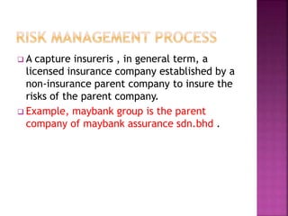  A capture insureris , in general term, a
licensed insurance company established by a
non-insurance parent company to insure the
risks of the parent company.
 Example, maybank group is the parent
company of maybank assurance sdn.bhd .
 