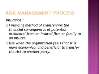 Insurance :
 Financing method of transferring the
financial consequences of potential
accidental from an insured firm or family to
an insurer.
 Use when the organization feels that it is
more economical and beneficial to transfer
the risk to another party.
 