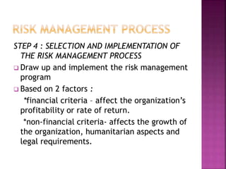 STEP 4 : SELECTION AND IMPLEMENTATION OF
THE RISK MANAGEMENT PROCESS
 Draw up and implement the risk management
program
 Based on 2 factors :
*financial criteria – affect the organization’s
profitability or rate of return.
*non-financial criteria- affects the growth of
the organization, humanitarian aspects and
legal requirements.
 