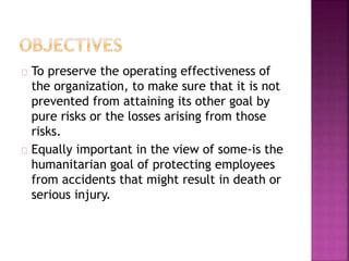 To preserve the operating effectiveness of
the organization, to make sure that it is not
prevented from attaining its other goal by
pure risks or the losses arising from those
risks.
Equally important in the view of some-is the
humanitarian goal of protecting employees
from accidents that might result in death or
serious injury.
 
