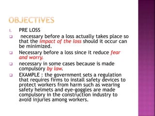 I. PRE LOSS
 necessary before a loss actually takes place so
that the impact of the loss should it occur can
be minimized.
 Necessary before a loss since it reduce fear
and worry.
 necessary in some cases because is made
compulsory by law.
 EXAMPLE : the government sets a regulation
that requires firms to install safety devices to
protect workers from harm such as wearing
safety helmets and eye-goggles are made
compulsory in the construction industry to
avoid injuries among workers.
 
