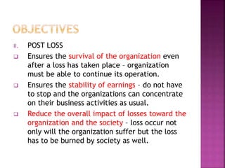 II. POST LOSS
 Ensures the survival of the organization even
after a loss has taken place – organization
must be able to continue its operation.
 Ensures the stability of earnings – do not have
to stop and the organizations can concentrate
on their business activities as usual.
 Reduce the overall impact of losses toward the
organization and the society – loss occur not
only will the organization suffer but the loss
has to be burned by society as well.
 