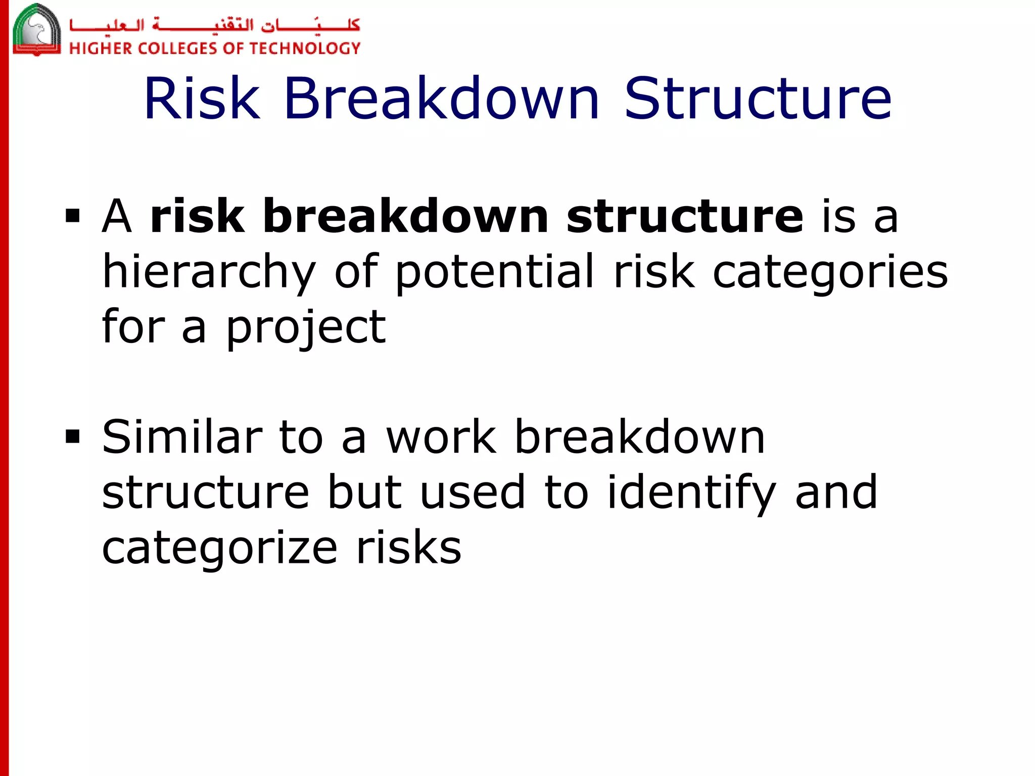 Risk Breakdown Structure 
 A risk breakdown structure is a 
hierarchy of potential risk categories 
for a project 
 Similar to a work breakdown 
structure but used to identify and 
categorize risks 
 