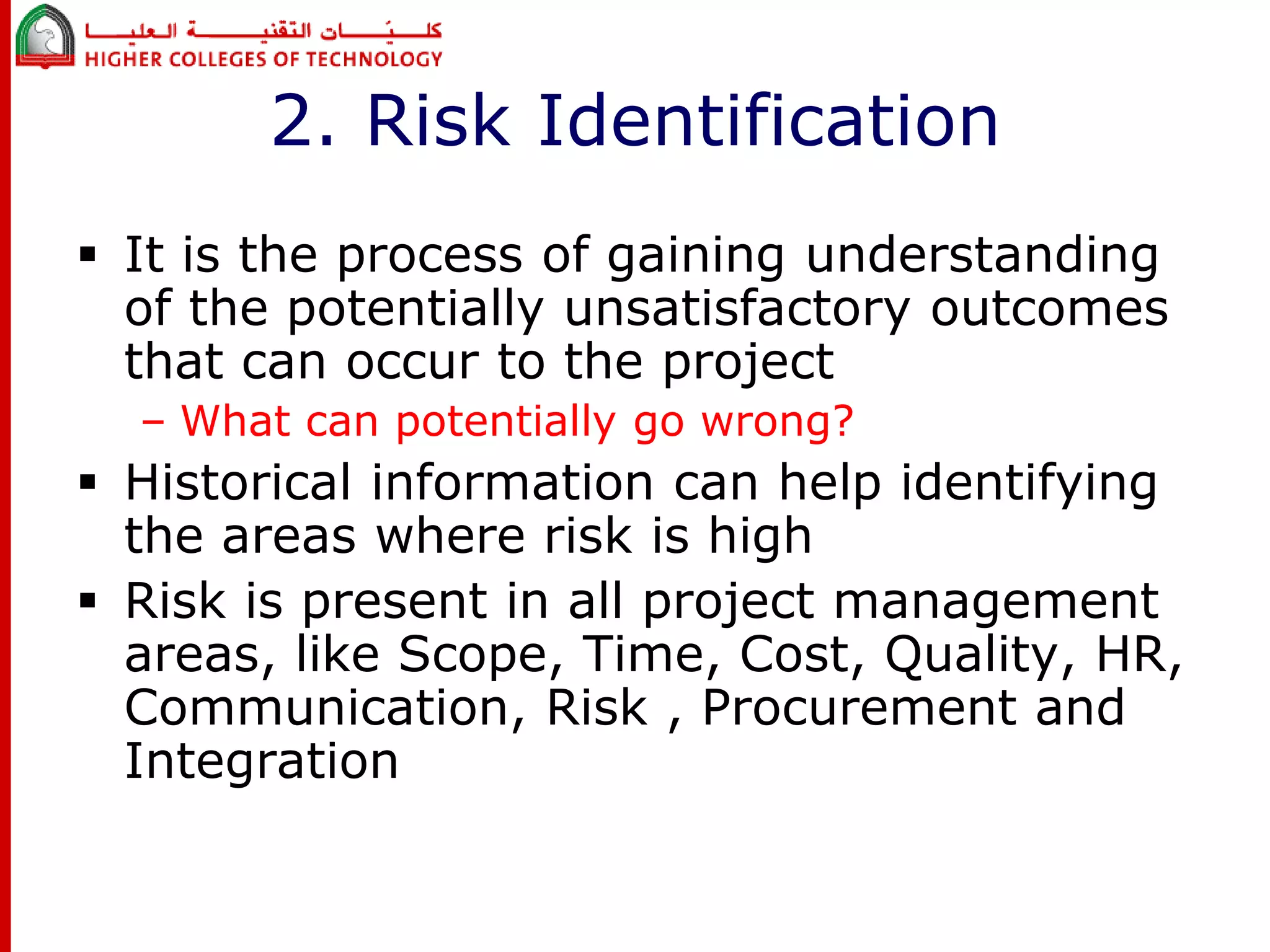 2. Risk Identification 
 It is the process of gaining understanding 
of the potentially unsatisfactory outcomes 
that can occur to the project 
– What can potentially go wrong? 
 Historical information can help identifying 
the areas where risk is high 
 Risk is present in all project management 
areas, like Scope, Time, Cost, Quality, HR, 
Communication, Risk , Procurement and 
Integration 
 