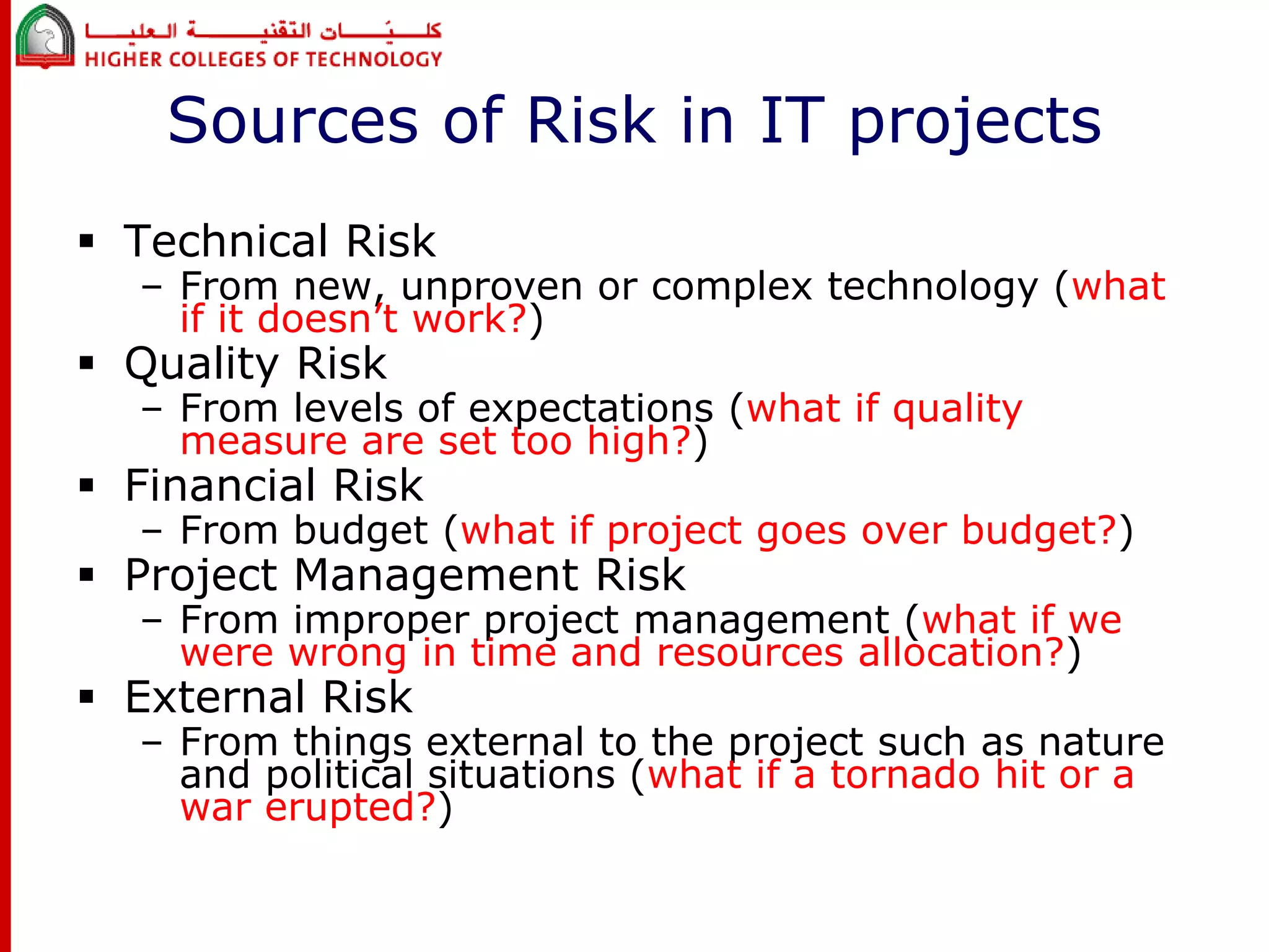 Sources of Risk in IT projects 
 Technical Risk 
– From new, unproven or complex technology (what 
if it doesn’t work?) 
 Quality Risk 
– From levels of expectations (what if quality 
measure are set too high?) 
 Financial Risk 
– From budget (what if project goes over budget?) 
 Project Management Risk 
– From improper project management (what if we 
were wrong in time and resources allocation?) 
 External Risk 
– From things external to the project such as nature 
and political situations (what if a tornado hit or a 
war erupted?) 
 