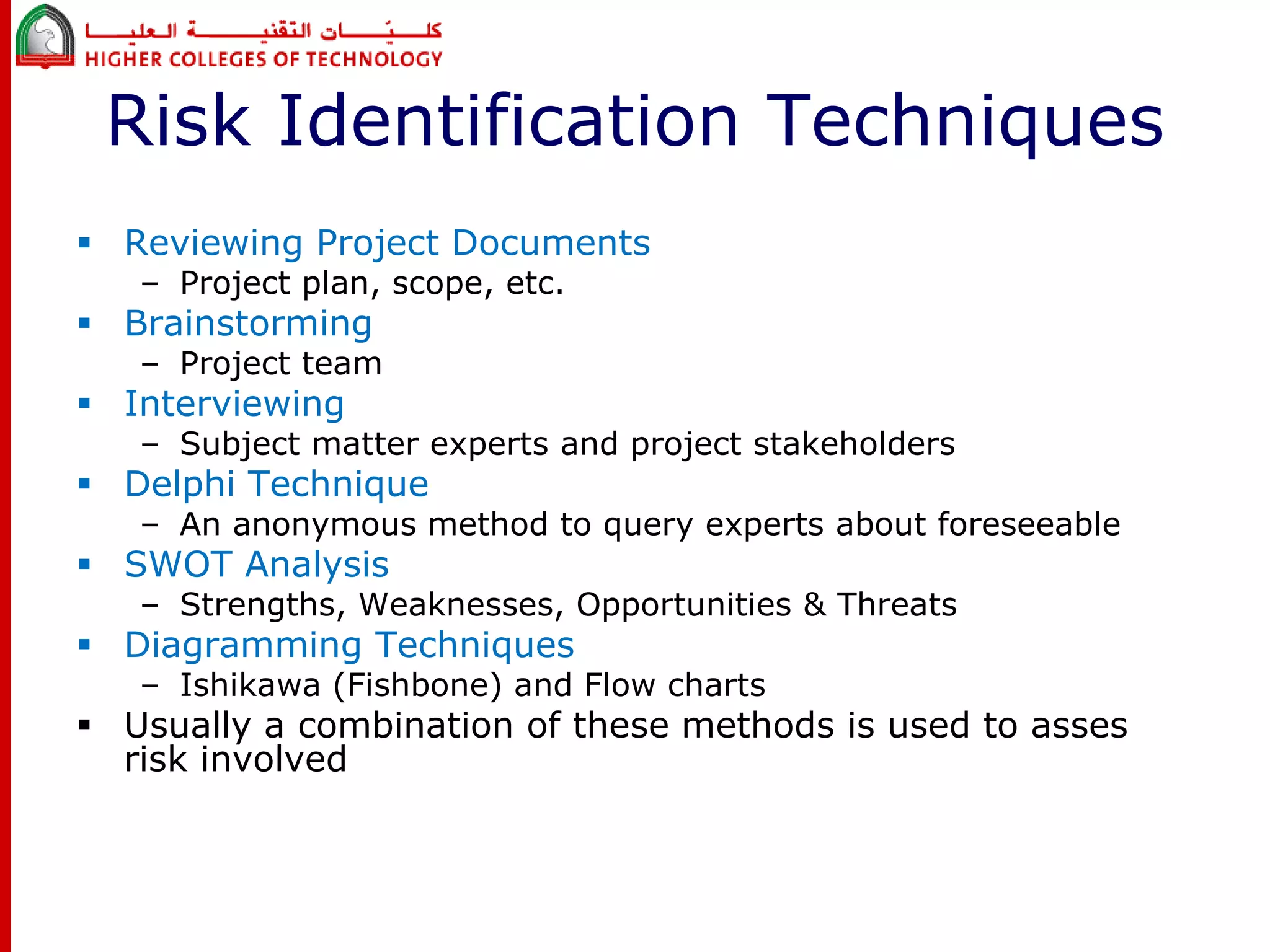 Risk Identification Techniques 
 Reviewing Project Documents 
– Project plan, scope, etc. 
 Brainstorming 
– Project team 
 Interviewing 
– Subject matter experts and project stakeholders 
 Delphi Technique 
– An anonymous method to query experts about foreseeable 
 SWOT Analysis 
– Strengths, Weaknesses, Opportunities & Threats 
 Diagramming Techniques 
– Ishikawa (Fishbone) and Flow charts 
 Usually a combination of these methods is used to asses 
risk involved 
 