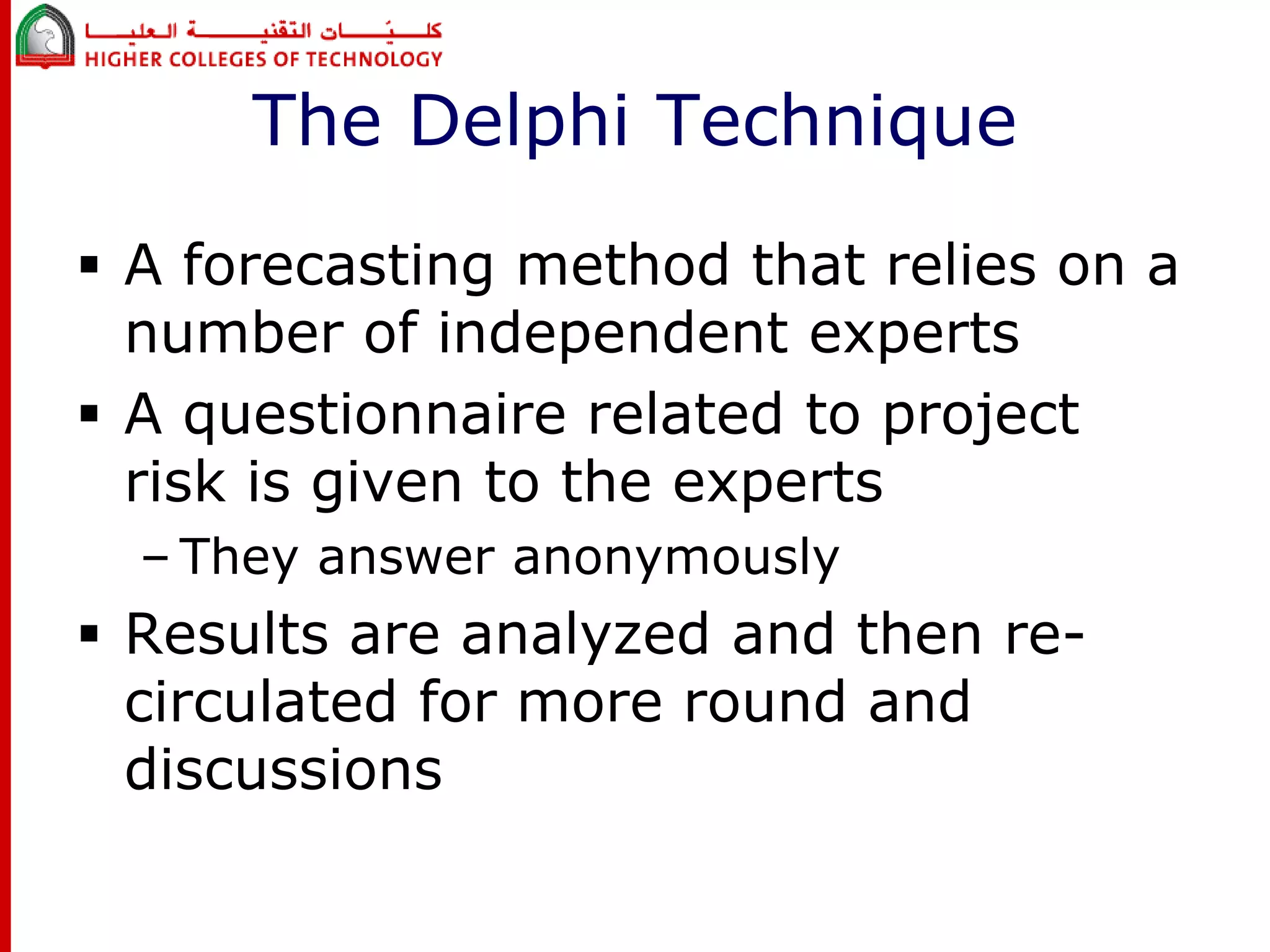 The Delphi Technique 
 A forecasting method that relies on a 
number of independent experts 
 A questionnaire related to project 
risk is given to the experts 
– They answer anonymously 
 Results are analyzed and then re-circulated 
for more round and 
discussions 
 