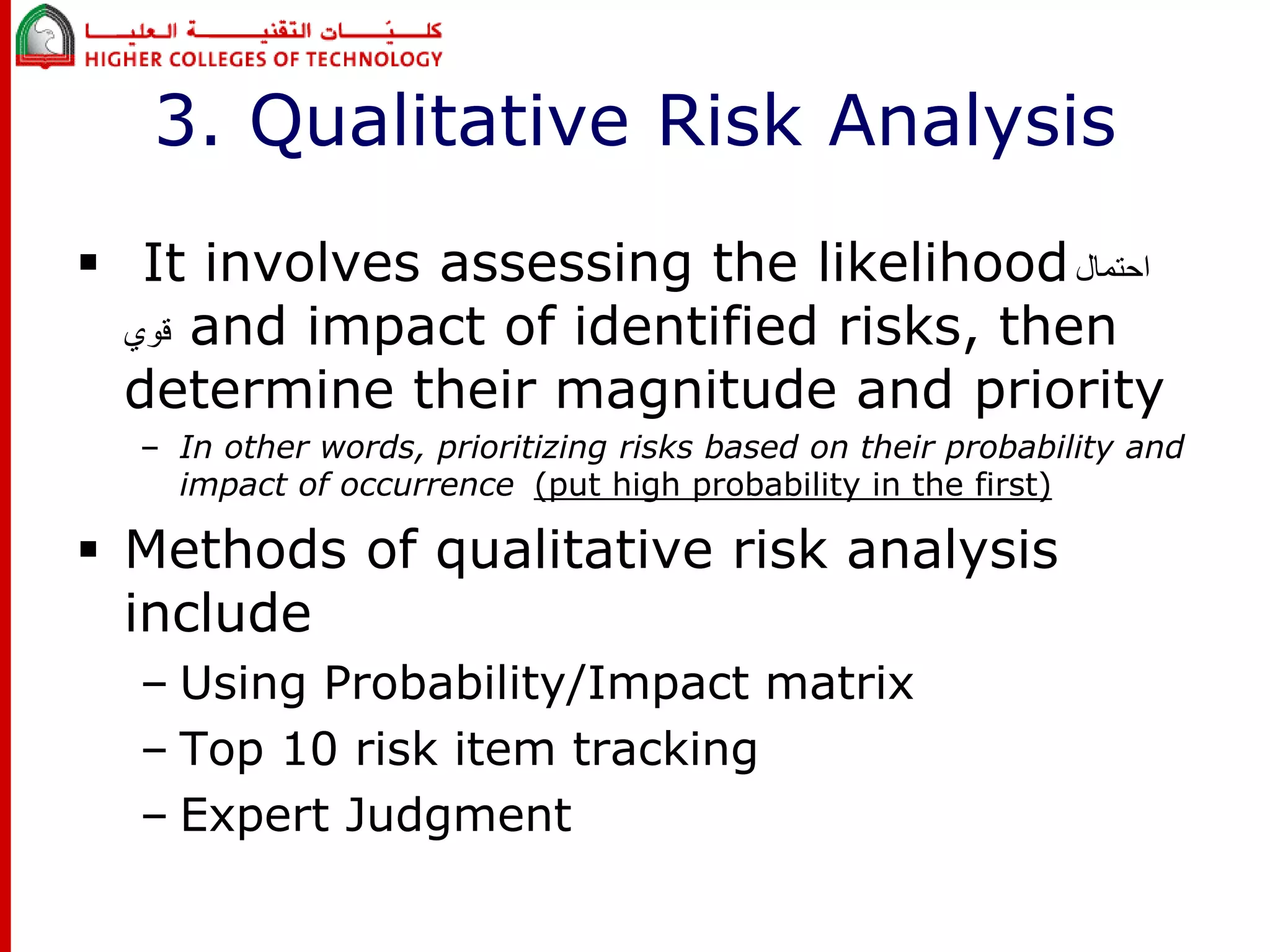 3. Qualitative Risk Analysis 
 It involves assessing the likelihood احتمال 
قوي and impact of identified risks, then 
determine their magnitude and priority 
– In other words, prioritizing risks based on their probability and 
impact of occurrence (put high probability in the first) 
 Methods of qualitative risk analysis 
include 
– Using Probability/Impact matrix 
– Top 10 risk item tracking 
– Expert Judgment 
 