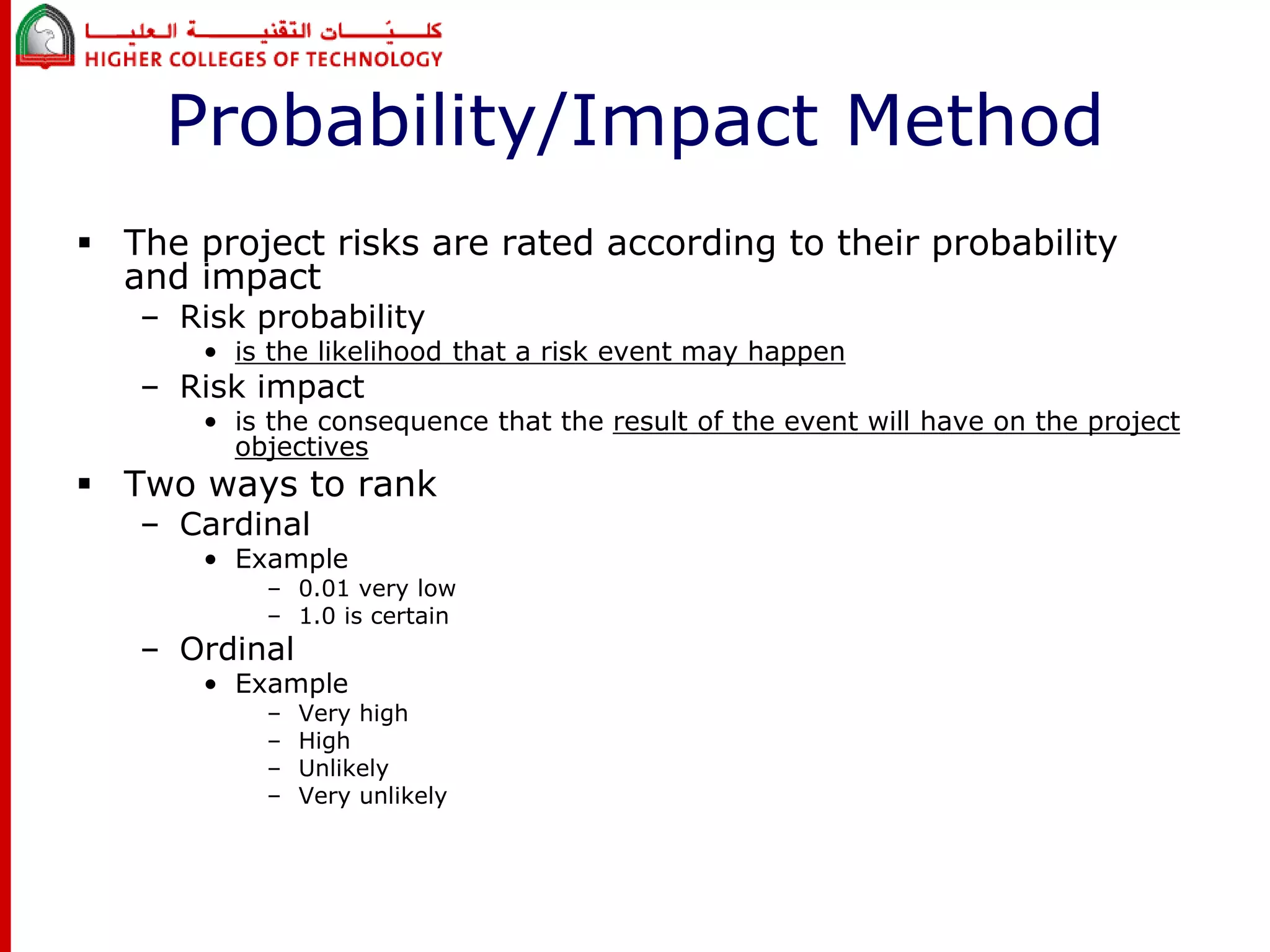 Probability/Impact Method 
 The project risks are rated according to their probability 
and impact 
– Risk probability 
• is the likelihood that a risk event may happen 
– Risk impact 
• is the consequence that the result of the event will have on the project 
objectives 
 Two ways to rank 
– Cardinal 
• Example 
– 0.01 very low 
– 1.0 is certain 
– Ordinal 
• Example 
– Very high 
– High 
– Unlikely 
– Very unlikely 
 
