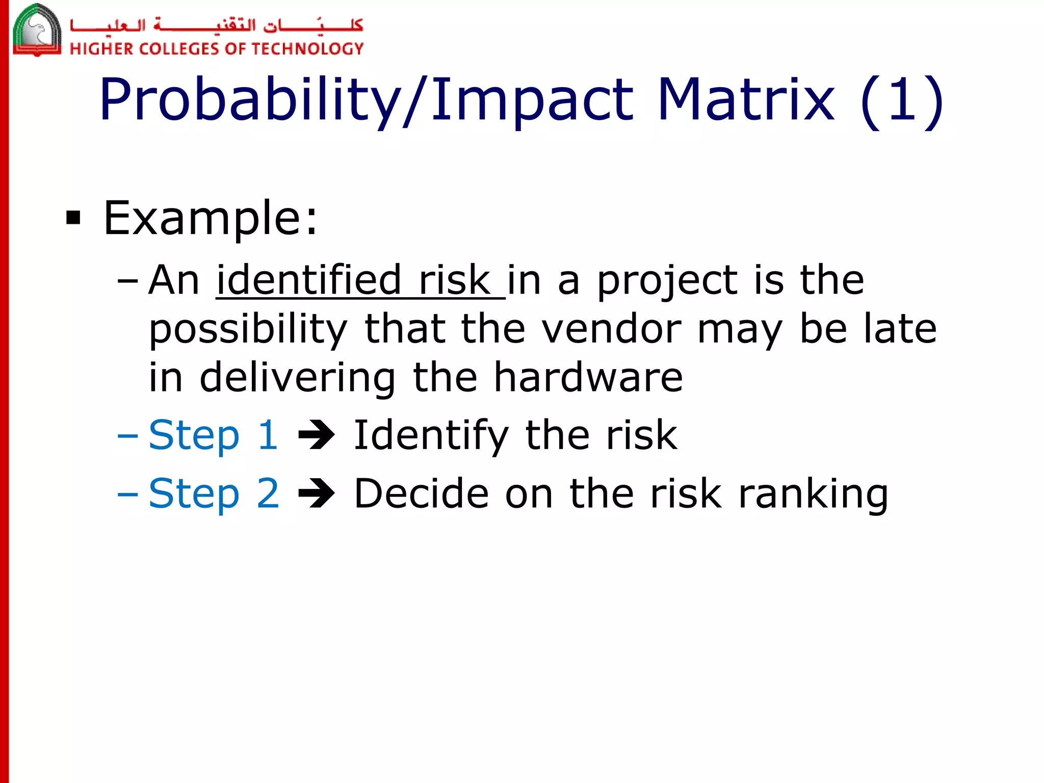 Probability/Impact Matrix (1) 
 Example: 
– An identified risk in a project is the 
possibility that the vendor may be late 
in delivering the hardware 
– Step 1  Identify the risk 
– Step 2  Decide on the risk ranking 
 