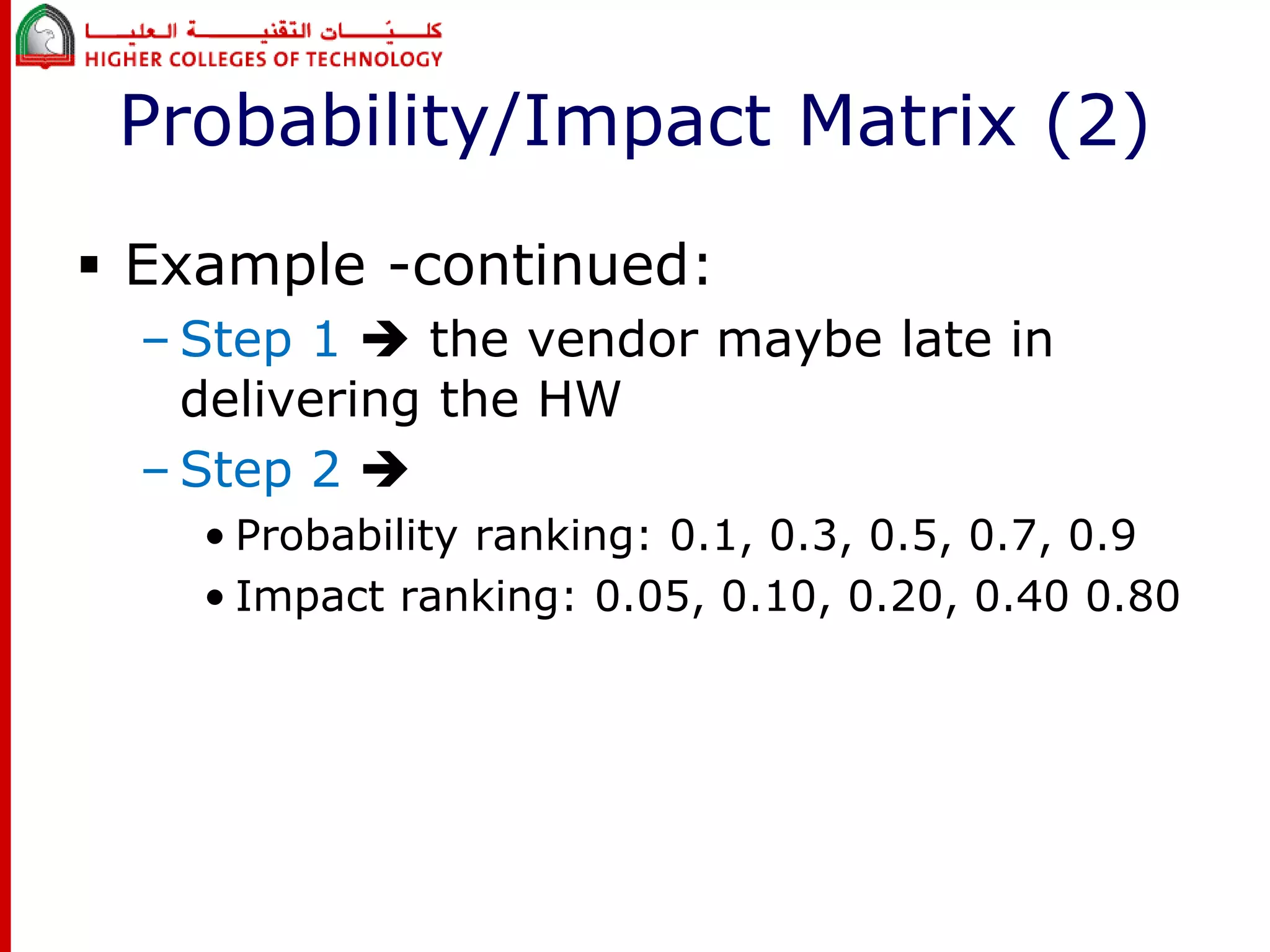 Probability/Impact Matrix (2) 
 Example -continued: 
– Step 1  the vendor maybe late in 
delivering the HW 
– Step 2  
• Probability ranking: 0.1, 0.3, 0.5, 0.7, 0.9 
• Impact ranking: 0.05, 0.10, 0.20, 0.40 0.80 
 