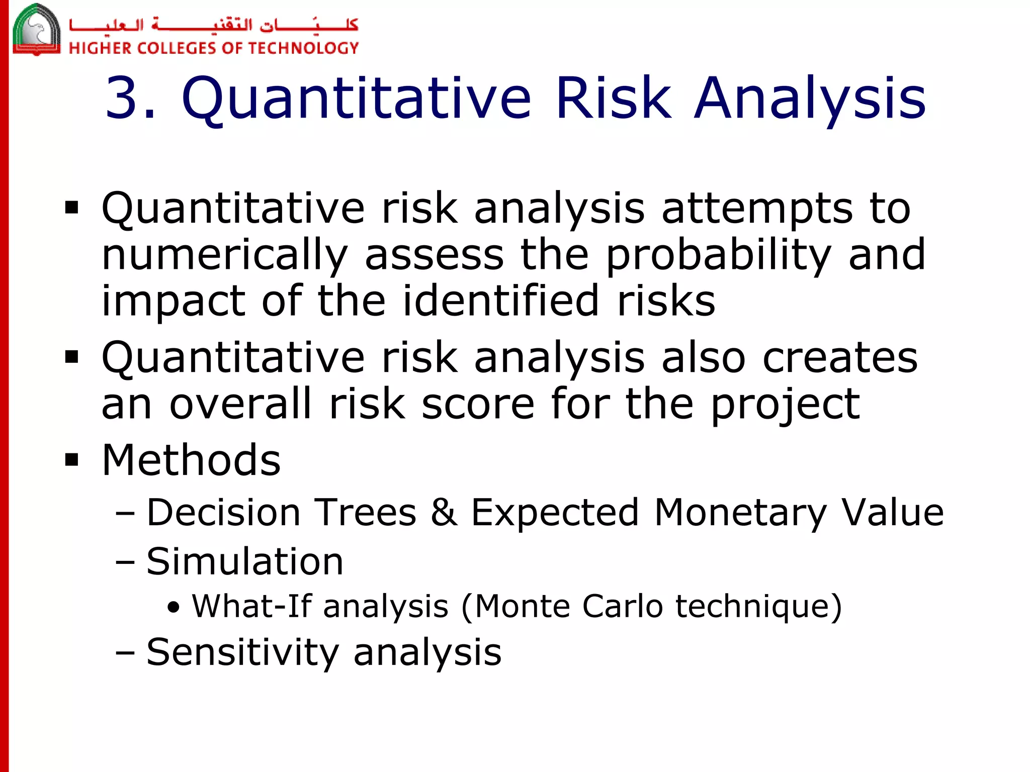 3. Quantitative Risk Analysis 
 Quantitative risk analysis attempts to 
numerically assess the probability and 
impact of the identified risks 
 Quantitative risk analysis also creates 
an overall risk score for the project 
 Methods 
– Decision Trees & Expected Monetary Value 
– Simulation 
• What-If analysis (Monte Carlo technique) 
– Sensitivity analysis 
 