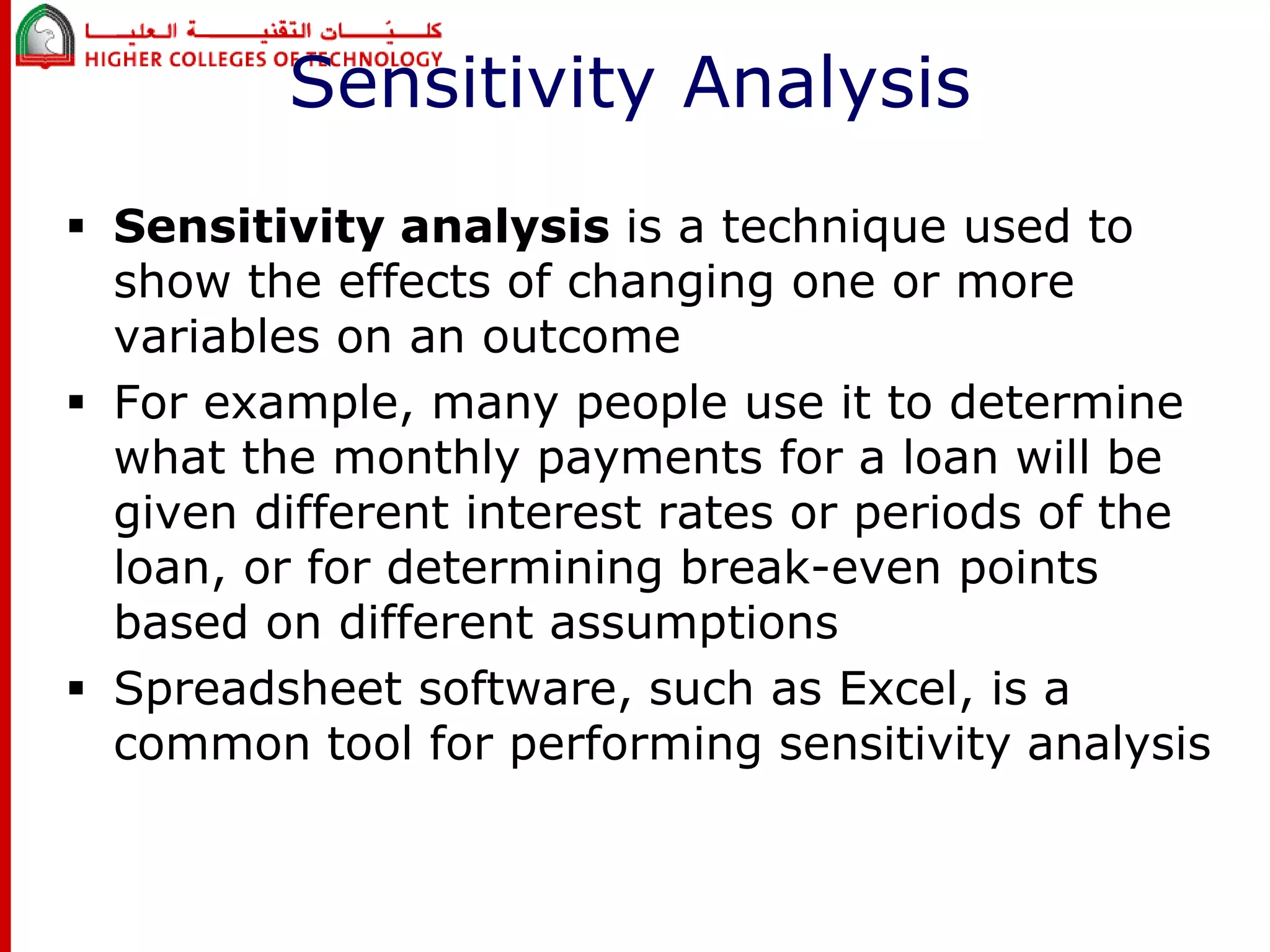 Sensitivity Analysis 
 Sensitivity analysis is a technique used to 
show the effects of changing one or more 
variables on an outcome 
 For example, many people use it to determine 
what the monthly payments for a loan will be 
given different interest rates or periods of the 
loan, or for determining break-even points 
based on different assumptions 
 Spreadsheet software, such as Excel, is a 
common tool for performing sensitivity analysis 
 