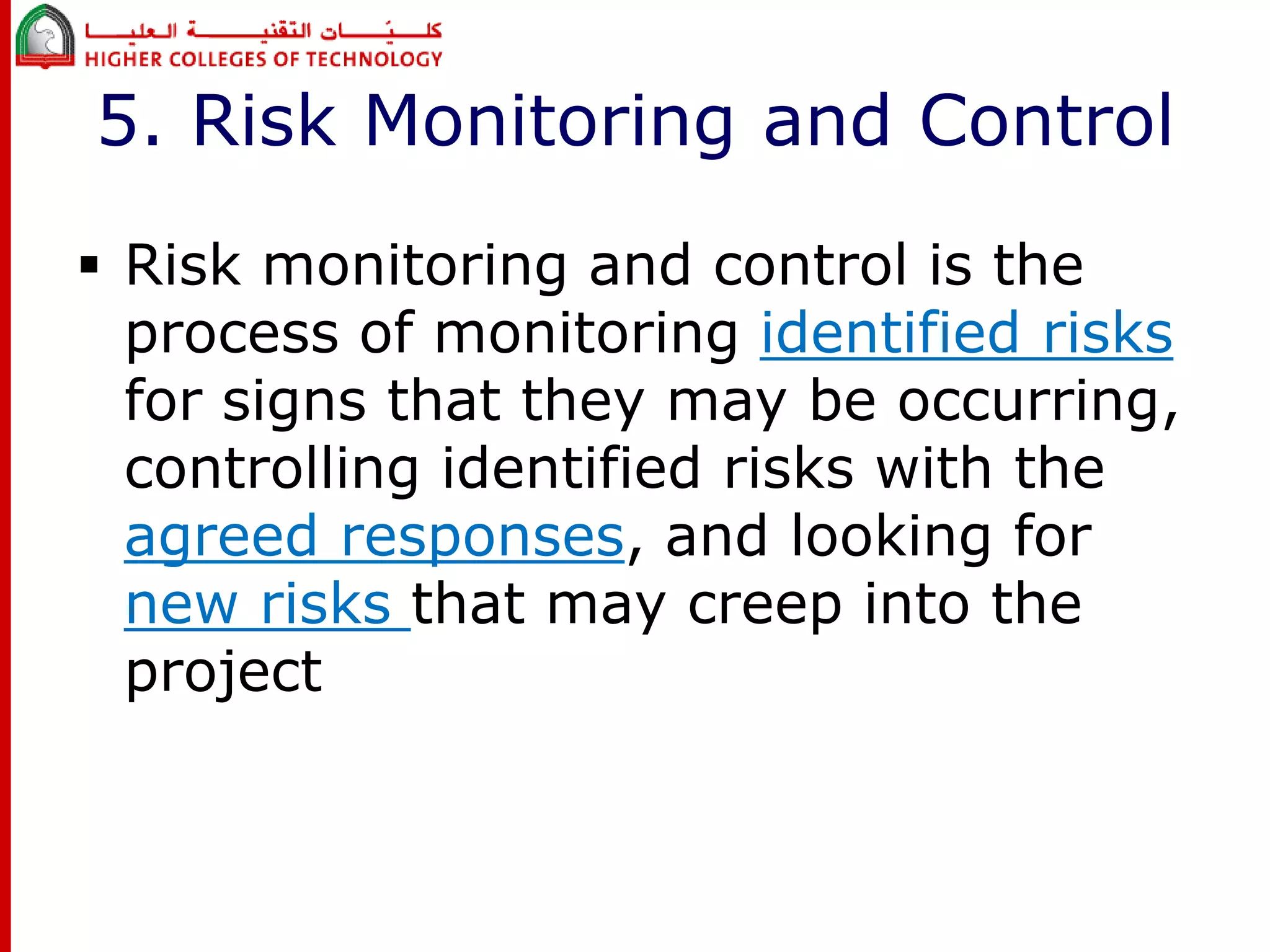 5. Risk Monitoring and Control 
 Risk monitoring and control is the 
process of monitoring identified risks 
for signs that they may be occurring, 
controlling identified risks with the 
agreed responses, and looking for 
new risks that may creep into the 
project 
