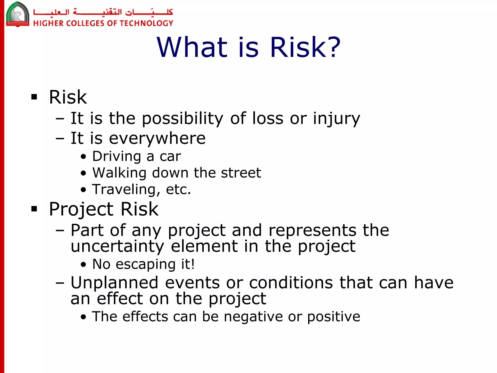 What is Risk? 
 Risk 
– It is the possibility of loss or injury 
– It is everywhere 
• Driving a car 
• Walking down the street 
• Traveling, etc. 
 Project Risk 
– Part of any project and represents the 
uncertainty element in the project 
• No escaping it! 
– Unplanned events or conditions that can have 
an effect on the project 
• The effects can be negative or positive 
 
