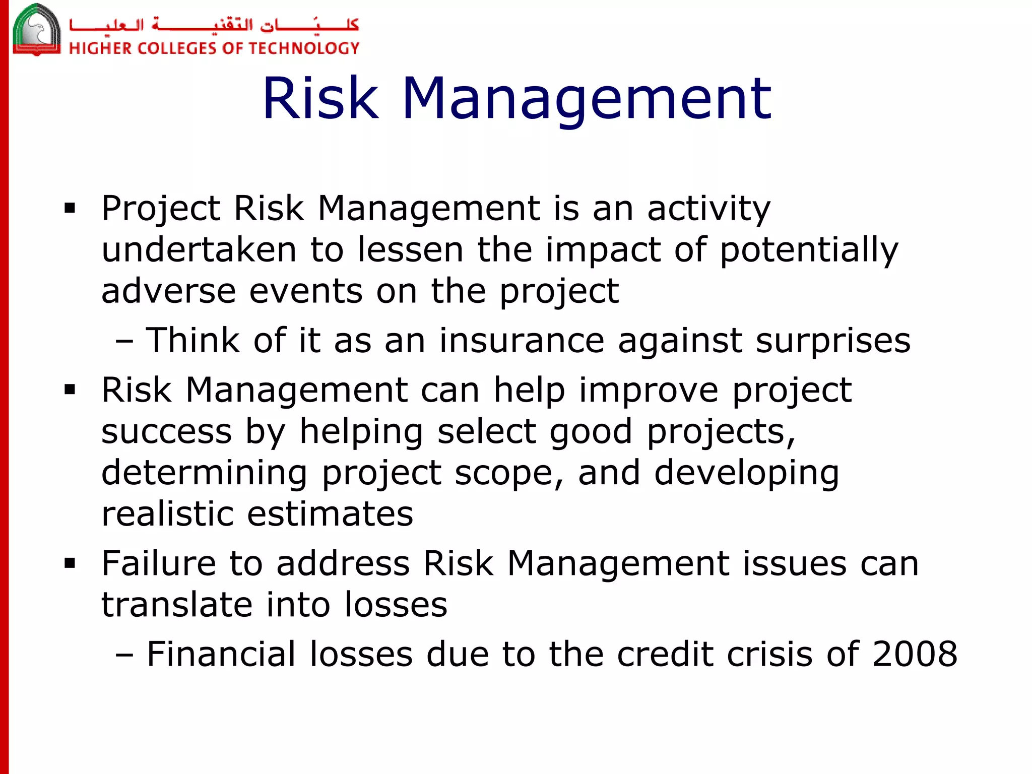 Risk Management 
 Project Risk Management is an activity 
undertaken to lessen the impact of potentially 
adverse events on the project 
– Think of it as an insurance against surprises 
 Risk Management can help improve project 
success by helping select good projects, 
determining project scope, and developing 
realistic estimates 
 Failure to address Risk Management issues can 
translate into losses 
– Financial losses due to the credit crisis of 2008 
 
