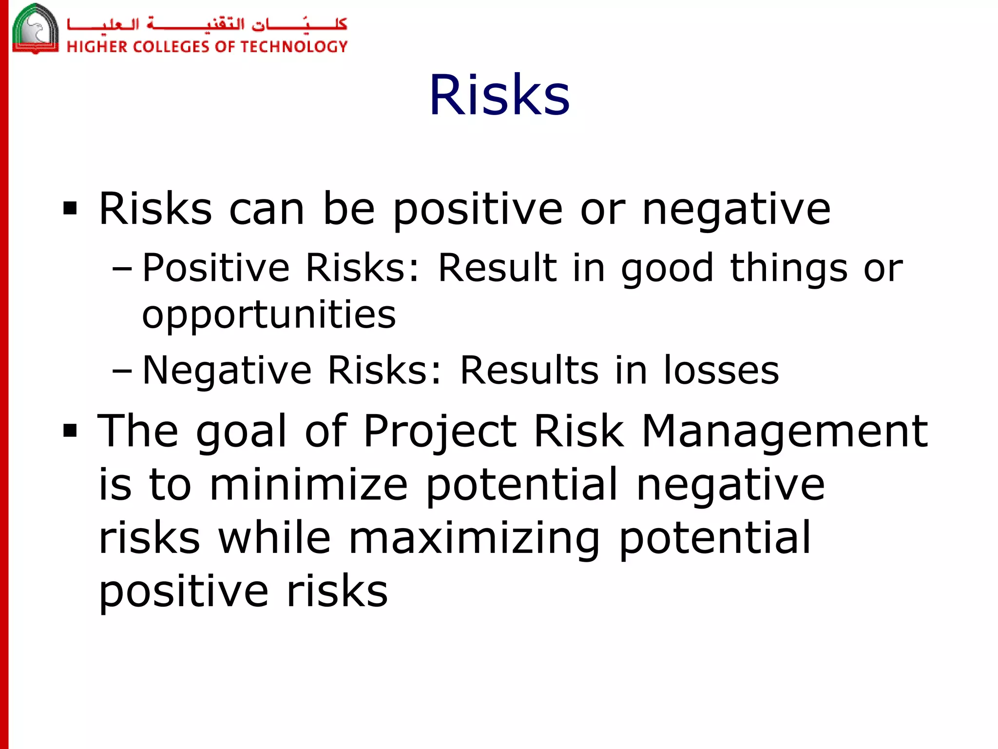 Risks 
 Risks can be positive or negative 
– Positive Risks: Result in good things or 
opportunities 
– Negative Risks: Results in losses 
 The goal of Project Risk Management 
is to minimize potential negative 
risks while maximizing potential 
positive risks 
 