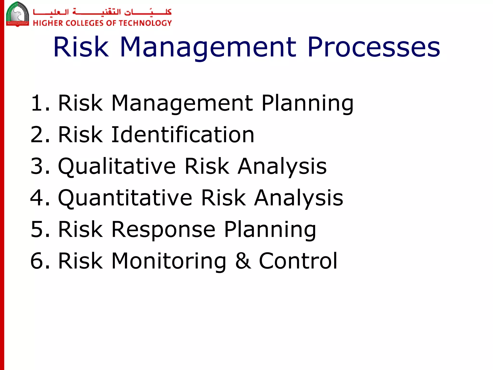 Risk Management Processes 
1. Risk Management Planning 
2. Risk Identification 
3. Qualitative Risk Analysis 
4. Quantitative Risk Analysis 
5. Risk Response Planning 
6. Risk Monitoring & Control 
 