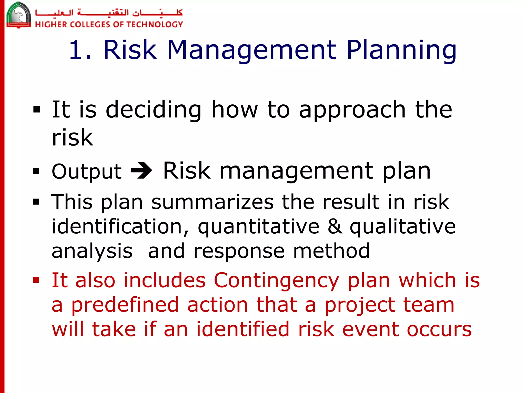 1. Risk Management Planning 
 It is deciding how to approach the 
risk 
 Output  Risk management plan 
 This plan summarizes the result in risk 
identification, quantitative & qualitative 
analysis and response method 
 It also includes Contingency plan which is 
a predefined action that a project team 
will take if an identified risk event occurs 
 