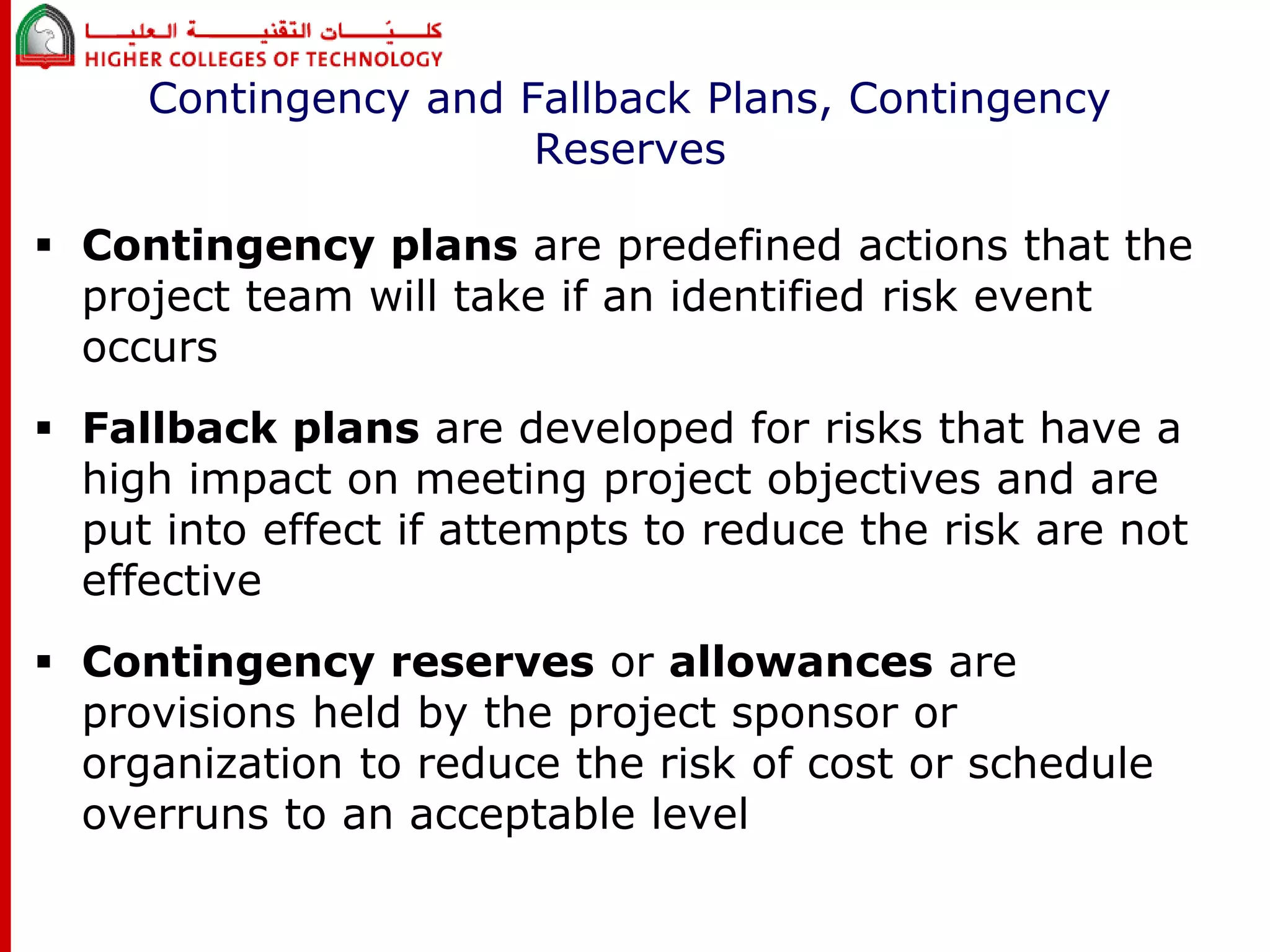 Contingency and Fallback Plans, Contingency 
Reserves 
 Contingency plans are predefined actions that the 
project team will take if an identified risk event 
occurs 
 Fallback plans are developed for risks that have a 
high impact on meeting project objectives and are 
put into effect if attempts to reduce the risk are not 
effective 
 Contingency reserves or allowances are 
provisions held by the project sponsor or 
organization to reduce the risk of cost or schedule 
overruns to an acceptable level 
 