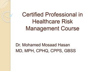 Certified Professional in
Healthcare Risk
Management Course
Dr. Mohamed Mosaad Hasan
MD, MPH, CPHQ, CPPS, GBSS
 