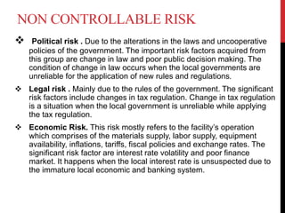 NON CONTROLLABLE RISK
 Political risk . Due to the alterations in the laws and uncooperative
policies of the government. The important risk factors acquired from
this group are change in law and poor public decision making. The
condition of change in law occurs when the local governments are
unreliable for the application of new rules and regulations.
 Legal risk . Mainly due to the rules of the government. The significant
risk factors include changes in tax regulation. Change in tax regulation
is a situation when the local government is unreliable while applying
the tax regulation.
 Economic Risk. This risk mostly refers to the facility’s operation
which comprises of the materials supply, labor supply, equipment
availability, inflations, tariffs, fiscal policies and exchange rates. The
significant risk factor are interest rate volatility and poor finance
market. It happens when the local interest rate is unsuspected due to
the immature local economic and banking system.
 