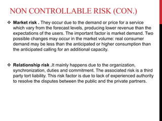 NON CONTROLLABLE RISK (CON.)
 Market risk . They occur due to the demand or price for a service
which vary from the forecast levels, producing lower revenue than the
expectations of the users. The important factor is market demand. Two
possible changes may occur in the market volume: real consumer
demand may be less than the anticipated or higher consumption than
the anticipated calling for an additional capacity.
 Relationship risk .It mainly happens due to the organization,
synchronization, duties and commitment. The associated risk is a third
party tort liability. This risk factor is due to lack of experienced authority
to resolve the disputes between the public and the private partners.
 