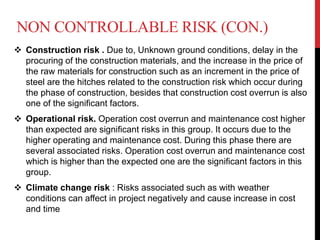 NON CONTROLLABLE RISK (CON.)
 Construction risk . Due to, Unknown ground conditions, delay in the
procuring of the construction materials, and the increase in the price of
the raw materials for construction such as an increment in the price of
steel are the hitches related to the construction risk which occur during
the phase of construction, besides that construction cost overrun is also
one of the significant factors.
 Operational risk. Operation cost overrun and maintenance cost higher
than expected are significant risks in this group. It occurs due to the
higher operating and maintenance cost. During this phase there are
several associated risks. Operation cost overrun and maintenance cost
which is higher than the expected one are the significant factors in this
group.
 Climate change risk : Risks associated such as with weather
conditions can affect in project negatively and cause increase in cost
and time
 