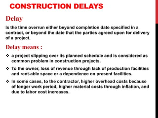 CONSTRUCTION DELAYS
Delay
Is the time overrun either beyond completion date specified in a
contract, or beyond the date that the parties agreed upon for delivery
of a project.
Delay means :
 a project slipping over its planned schedule and is considered as
common problem in construction projects.
 To the owner, loss of revenue through lack of production facilities
and rent-able space or a dependence on present facilities.
 In some cases, to the contractor, higher overhead costs because
of longer work period, higher material costs through inflation, and
due to labor cost increases.
 