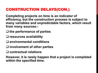 CONSTRUCTION DELAYS(CON.)
Completing projects on time is an indicator of
efficiency, but the construction process is subject to
many variables and unpredictable factors, which result
from many sources:-
 the performance of parties
 resources availability
 environmental conditions
 involvement of other parties
 contractual relations
However, it is rarely happen that a project is completed
within the specified time.
 