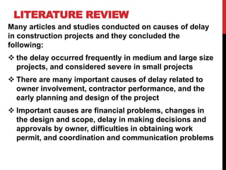 LITERATURE REVIEW
Many articles and studies conducted on causes of delay
in construction projects and they concluded the
following:
 the delay occurred frequently in medium and large size
projects, and considered severe in small projects
 There are many important causes of delay related to
owner involvement, contractor performance, and the
early planning and design of the project
 Important causes are financial problems, changes in
the design and scope, delay in making decisions and
approvals by owner, difficulties in obtaining work
permit, and coordination and communication problems
 