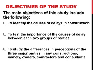 OBJECTIVES OF THE STUDY
The main objectives of this study include
the following:
 To identify the causes of delays in construction
 To test the importance of the causes of delay
between each two groups of parties.
 To study the differences in perceptions of the
three major parties in any constructions,
namely, owners, contractors and consultants
 