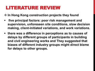 LITERATURE REVIEW
 In Hong Kong construction projects they found
 five principal factors: poor risk management and
supervision, unforeseen site conditions, slow decision
making, client-initiated variations, and work variations.
 there was a difference in perceptions as to causes of
delays by different groups of participants in building
and civil engineering works and They suggested that
biases of different industry groups might direct blame
for delays to other groups.
 