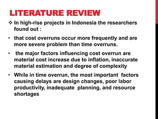 LITERATURE REVIEW
 In high-rise projects in Indonesia the researchers
found out :
• that cost overruns occur more frequently and are
more severe problem than time overruns.
• the major factors influencing cost overrun are
material cost increase due to inflation, inaccurate
material estimation and degree of complexity
• While in time overrun, the most important factors
causing delays are design changes, poor labor
productivity, inadequate planning, and resource
shortages
 